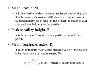 • Mean Profile, Mf
– It is that profile, within the sampling length chosen (L) such
that the sum of the material-filled areas enclosed above it
by the actual profile is equal to the sum of the material void
area enclosed below it by the profile.
• Peak to valley height, Rt
– It is the distance from the datum profile to the reference
profile.
• Mean roughness index, Ra
– It is the arithmetic mean of the absolute value of the highest
hi between the actual and mean profile.
– Ra = 1/L ∫x=0 |hi| dx , where L is sampling length
x=L
 