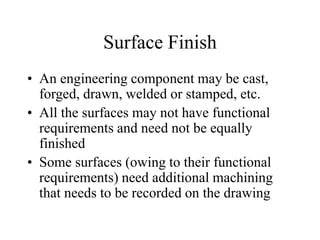Surface Finish
• An engineering component may be cast,
forged, drawn, welded or stamped, etc.
• All the surfaces may not have functional
requirements and need not be equally
finished
• Some surfaces (owing to their functional
requirements) need additional machining
that needs to be recorded on the drawing
 