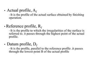 • Actual profile, Af
–It is the profile of the actual surface obtained by finishing
operation.
• Reference profile, Rf
–It is the profile to which the irregularities of the surface is
referred to. it passes through the highest point of the actual
profile.
• Datum profile, Df
–It is the profile, parallel to the reference profile .it passes
through the lowest point B of the actual profile
 