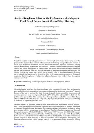 Industrial Engineering Letters                                                                  www.iiste.org
ISSN 2224-6096 (print) ISSN 2225-0581 (online)
Vol 1, No.2, 2011



Surface Roughness Effect on the Performance of a Magnetic
     Fluid Based Porous Secant Shaped Slider Bearing

                                 Snehal Shukla (corresponding Author)

                                      Department of Mathematics,

                       Shri. R.K.Parikh Arts and Science College, Petlad, Gujarat

                                   E-mail: snehaldshukla@gmail.com

                                            Gunamani Deheri

                                      Department of Mathematics,

                         Sardar Patel University, Vallabh Vidhynagar, Gujarat

                                   E-mail: gm.deheri@rediffmail.com

Abstract

It has been sought to analyze the performance of a porous rough secant shaped slider bearing under the
presence of a magnetic fluid lubricant. The concerned stochastically averaged Reynolds equation is
solved to get the pressure distribution, which is, then used to derive the expression for the load carrying
capacity. Consequently, the friction is also calculated. Computed values of dimensionless load carrying
capacity and friction are displayed in graphical form. The figures are presented here tend to establish
that the use of magnetic fluid as a lubricant increases the load carrying capacity and decreases the
friction. However, the present study reveals that the negative effect of porosity and standard deviation
can be reduced to a large extent by the positive effect of the magnetization parameters in the case of
negatively skewed roughness. Further, this reduction becomes more evident when the negative
variance is involved.

Key words: slider bearing, secant shape, magnetic fluid, load carrying capacity, friction

 1. Introduction

The slider bearing is perhaps the simplest and most often encountered bearing. They are frequently
associated with reciprocating motion. In cross section they may be flat, convex, concave or V-shaped.
Because of the use of squeeze film slider bearings in clutch plates, automobile, transmission and
domestic appliances many investigators (Prakash and Vij 1973, Bhat and Patel 1981), dealt with the
problem of a squeeze film slider bearing. Slider bearing has been studied for various film shapes
(Pinkus and Sternlicht 1961, Bagci and Singh 1983, Ajwaliya 1984, Hamrock 1994), as slider bearing
is often used for supporting transverse loads.

The main resource of roughness comes out from wear and friction. Real bearing surfaces, however,
have a more or less random distribution of roughness. Even the contamination of lubricant contributes
to roughness through chemical degradation. The roughness appears to be random in character which
does not seem to follow any particular structural pattern. The effect of surface roughness was discussed
by many investigators (Mitchell 1950, Davis 1963, Burton 1963, Tzeng and Saibel 1967, Christensen
and Tonder 1969(a), Christensen and Tonder 1969(b), Christensen and Tonder 1970, Tonder 1972,
Berthe and Godet 1973). Christensen and Tonder (1969(a), 1969(b), 1970), proposed a comprehensive
general analysis for both transverse as well as longitudinal surface roughness. Subsequently, this
approach of Christensen and Tonder (1969(a), 1969(b), 1970), formed the basis of the analysis to study


12 | P a g e
www.iiste.org
 