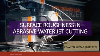 SURFACE ROUGHNESS IN
ABRASIVE WATER JET CUTTING
BY:-
PRAVEEN KUMAR (2012178)
Wednesday, November 22, 2017 1
 