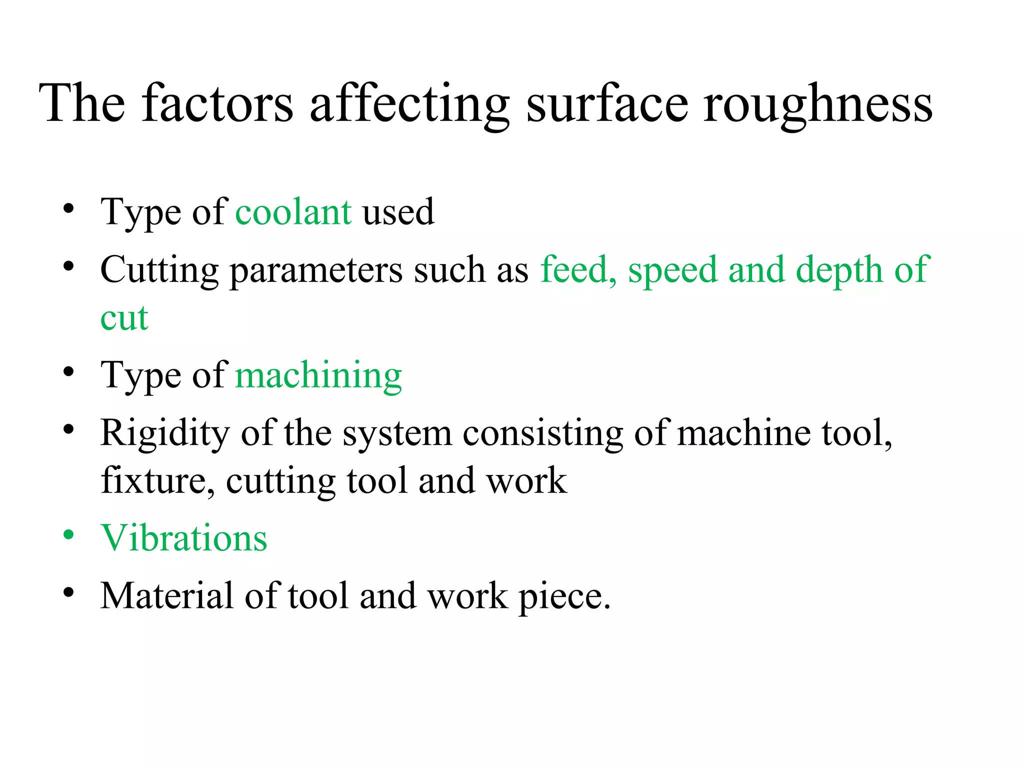 The factors affecting surface roughness
• Type of coolant used
• Cutting parameters such as feed, speed and depth of
cut
• Type of machining
• Rigidity of the system consisting of machine tool,
fixture, cutting tool and work
• Vibrations
• Material of tool and work piece.
 