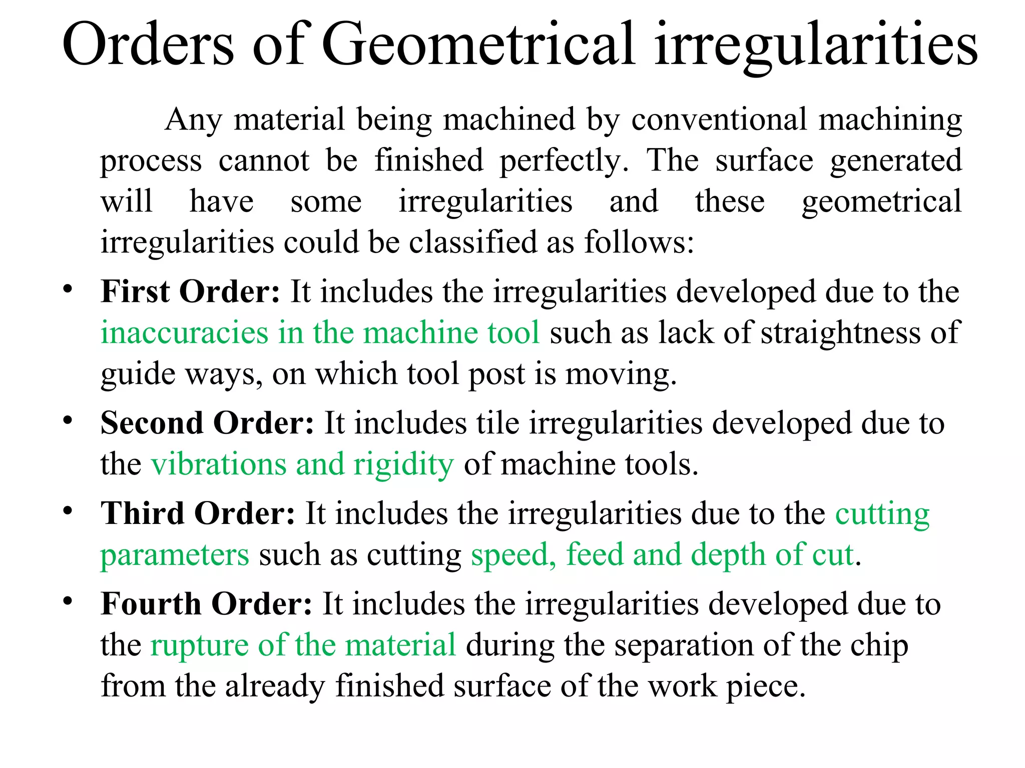 Orders of Geometrical irregularities
Any material being machined by conventional machining
process cannot be finished perfectly. The surface generated
will have some irregularities and these geometrical
irregularities could be classified as follows:
• First Order: It includes the irregularities developed due to the
inaccuracies in the machine tool such as lack of straightness of
guide ways, on which tool post is moving.
• Second Order: It includes tile irregularities developed due to
the vibrations and rigidity of machine tools.
• Third Order: It includes the irregularities due to the cutting
parameters such as cutting speed, feed and depth of cut.
• Fourth Order: It includes the irregularities developed due to
the rupture of the material during the separation of the chip
from the already finished surface of the work piece.
 