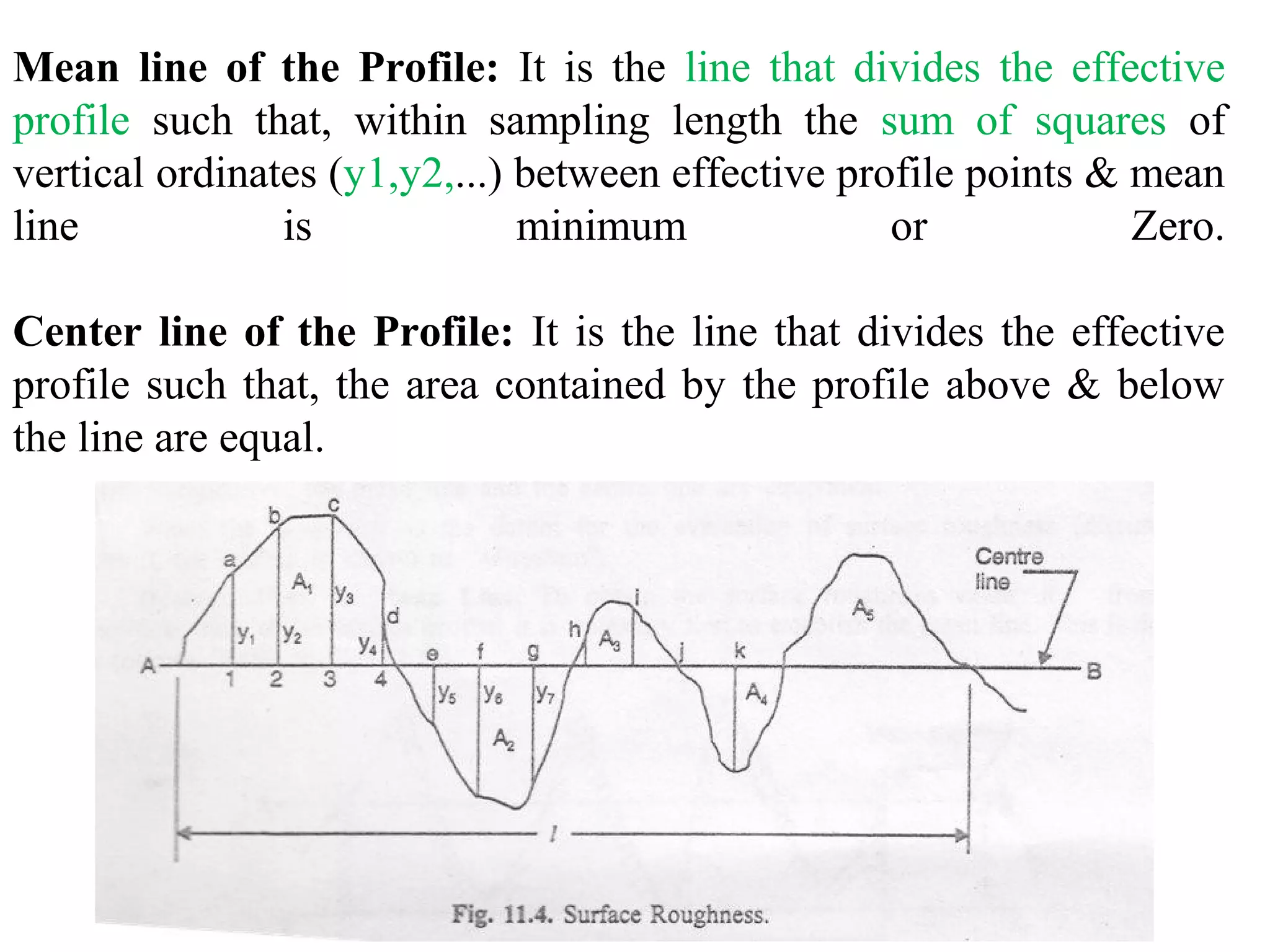 Mean line of the Profile: It is the line that divides the effective
profile such that, within sampling length the sum of squares of
vertical ordinates (y1,y2,...) between effective profile points & mean
line is minimum or Zero.
Center line of the Profile: It is the line that divides the effective
profile such that, the area contained by the profile above & below
the line are equal.
 