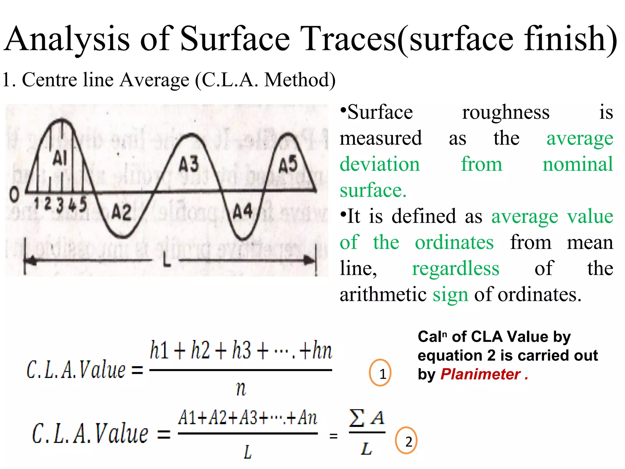 1. Centre line Average (C.L.A. Method)
•Surface roughness is
measured as the average
deviation from nominal
surface.
•It is defined as average value
of the ordinates from mean
line, regardless of the
arithmetic sign of ordinates.
=
1
2
Caln
of CLA Value by
equation 2 is carried out
by Planimeter .
Analysis of Surface Traces(surface finish)
 