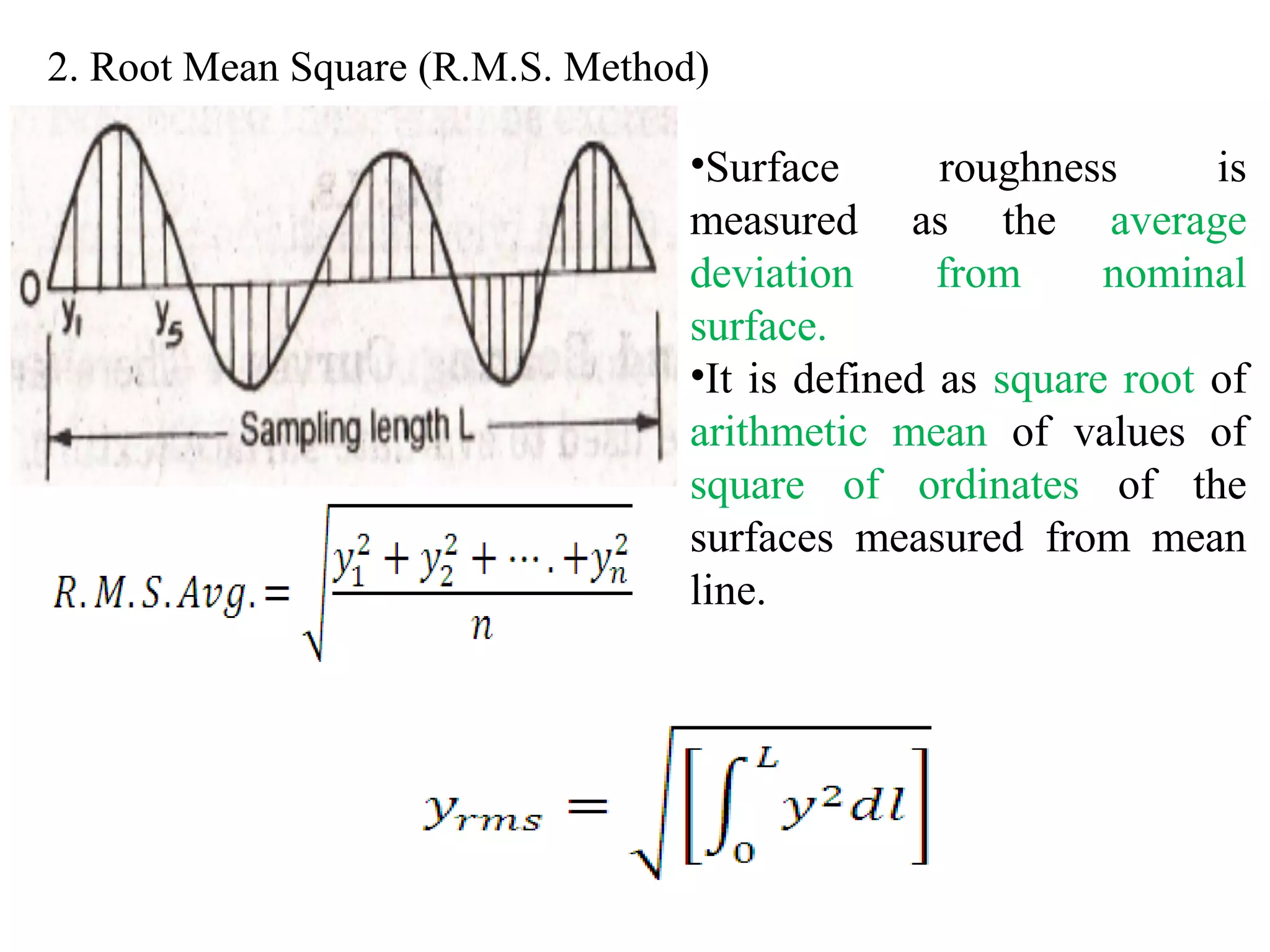 2. Root Mean Square (R.M.S. Method)
•Surface roughness is
measured as the average
deviation from nominal
surface.
•It is defined as square root of
arithmetic mean of values of
square of ordinates of the
surfaces measured from mean
line.
 