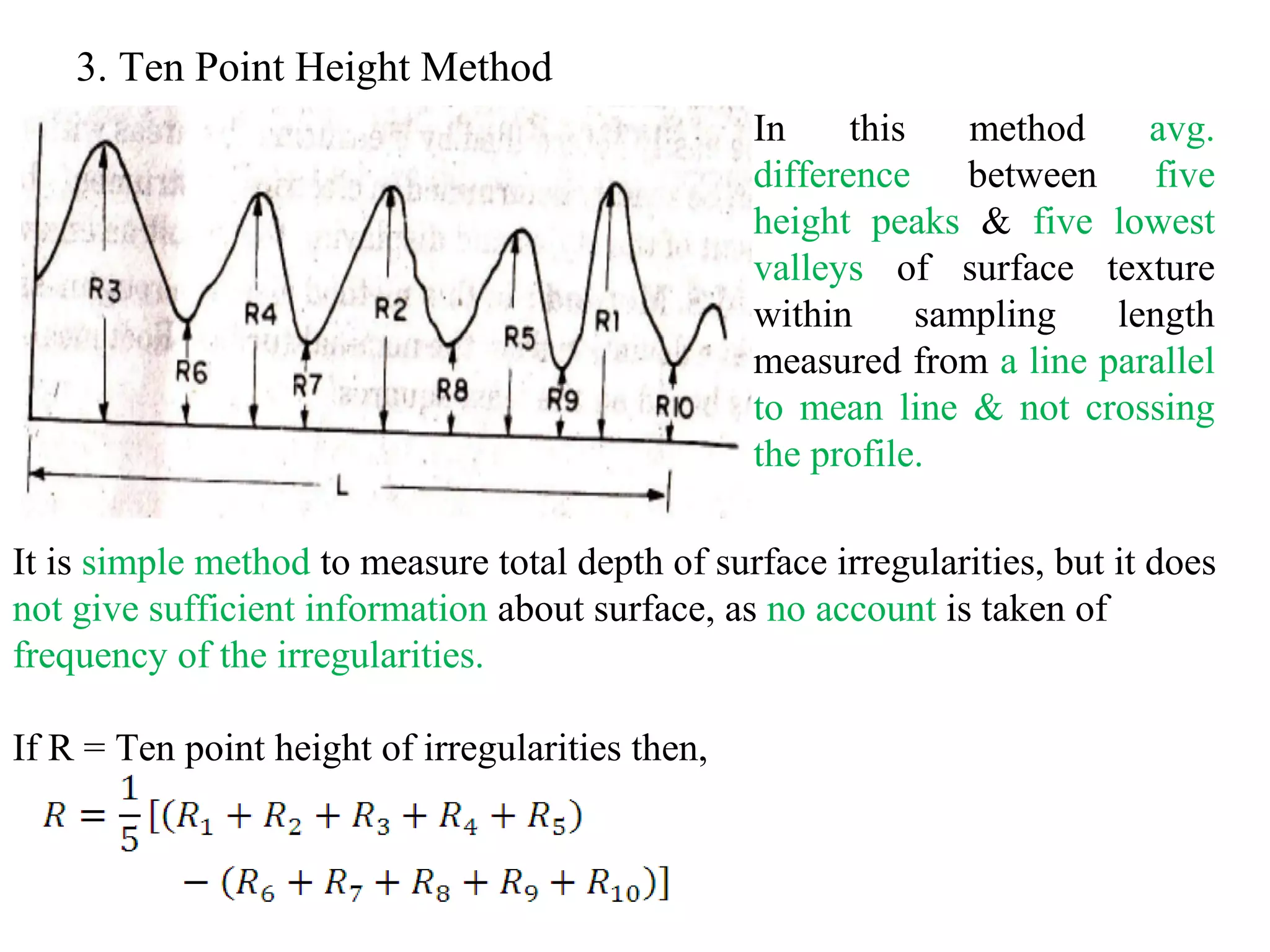 3. Ten Point Height Method
In this method avg.
difference between five
height peaks & five lowest
valleys of surface texture
within sampling length
measured from a line parallel
to mean line & not crossing
the profile.
It is simple method to measure total depth of surface irregularities, but it does
not give sufficient information about surface, as no account is taken of
frequency of the irregularities.
If R = Ten point height of irregularities then,
 