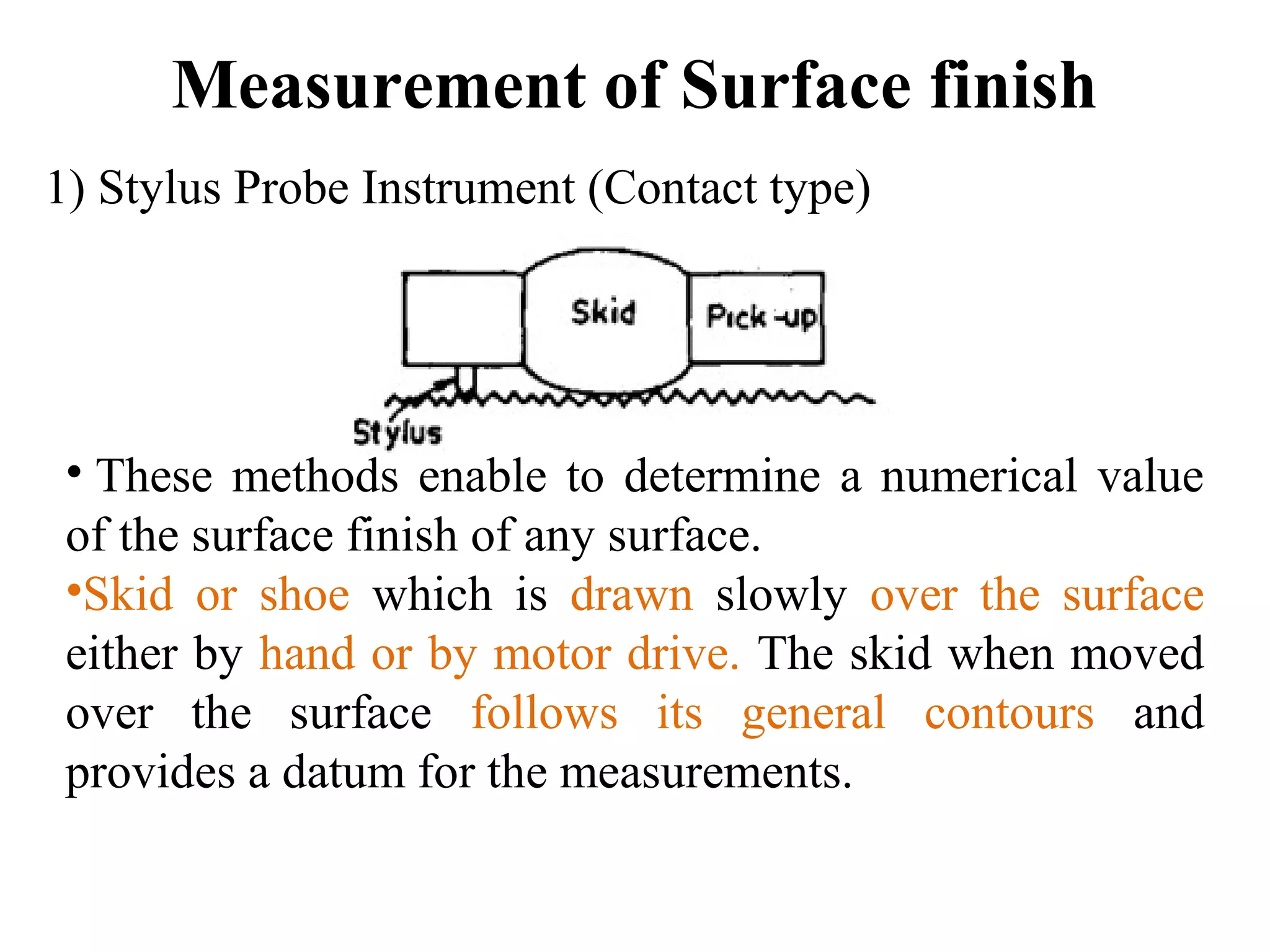 Measurement of Surface finish
1) Stylus Probe Instrument (Contact type)
• These methods enable to determine a numerical value
of the surface finish of any surface.
•Skid or shoe which is drawn slowly over the surface
either by hand or by motor drive. The skid when moved
over the surface follows its general contours and
provides a datum for the measurements.
 