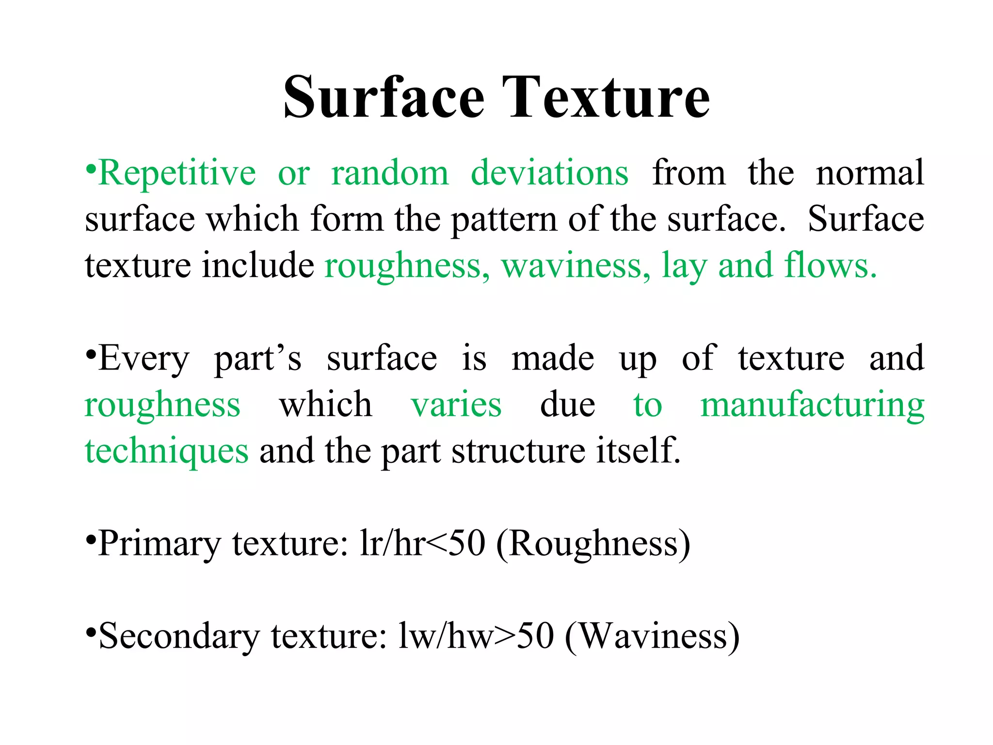 •Repetitive or random deviations from the normal
surface which form the pattern of the surface. Surface
texture include roughness, waviness, lay and flows.
•Every part’s surface is made up of texture and
roughness which varies due to manufacturing
techniques and the part structure itself.
•Primary texture: lr/hr<50 (Roughness)
•Secondary texture: lw/hw>50 (Waviness)
Surface Texture
 
