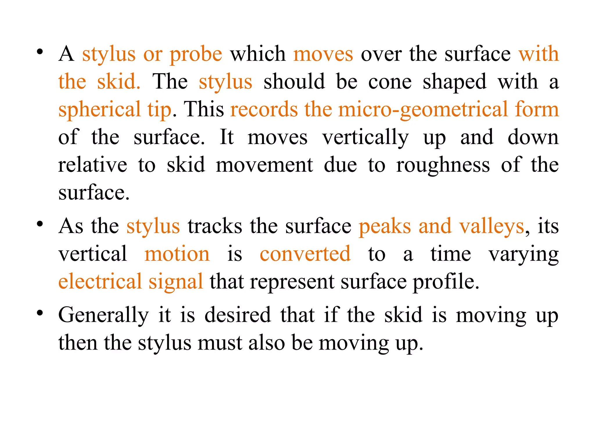 • A stylus or probe which moves over the surface with
the skid. The stylus should be cone shaped with a
spherical tip. This records the micro-geometrical form
of the surface. It moves vertically up and down
relative to skid movement due to roughness of the
surface.
• As the stylus tracks the surface peaks and valleys, its
vertical motion is converted to a time varying
electrical signal that represent surface profile.
• Generally it is desired that if the skid is moving up
then the stylus must also be moving up.
 