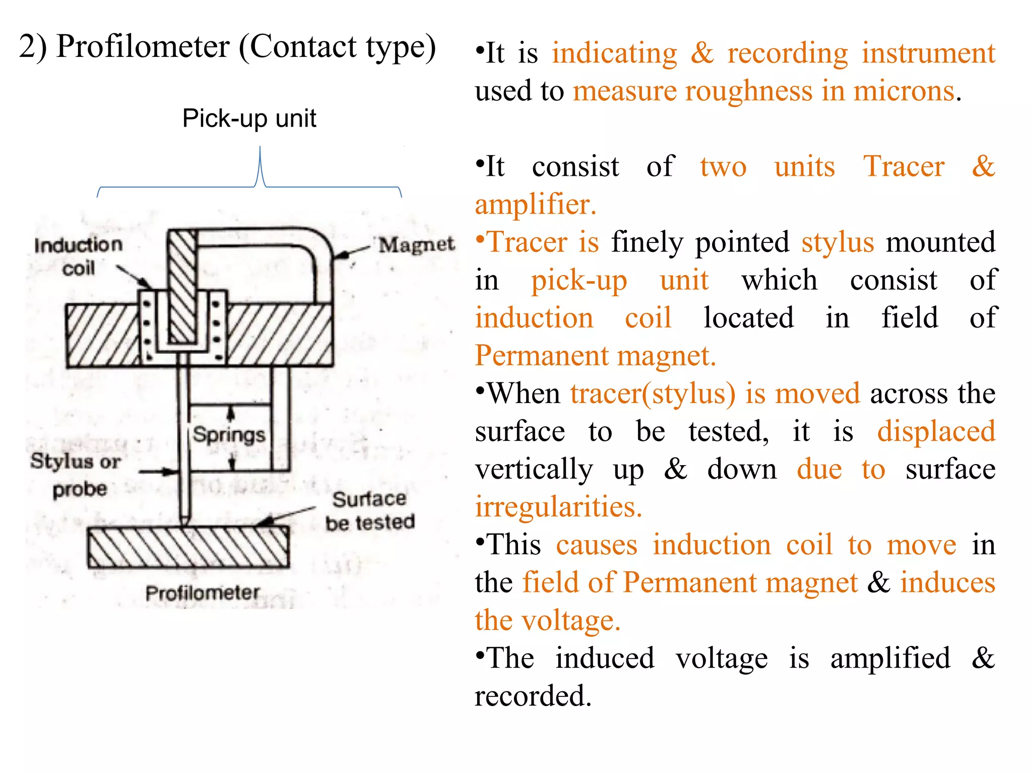 2) Profilometer (Contact type) •It is indicating & recording instrument
used to measure roughness in microns.
•It consist of two units Tracer &
amplifier.
•Tracer is finely pointed stylus mounted
in pick-up unit which consist of
induction coil located in field of
Permanent magnet.
•When tracer(stylus) is moved across the
surface to be tested, it is displaced
vertically up & down due to surface
irregularities.
•This causes induction coil to move in
the field of Permanent magnet & induces
the voltage.
•The induced voltage is amplified &
recorded.
Pick-up unit
 