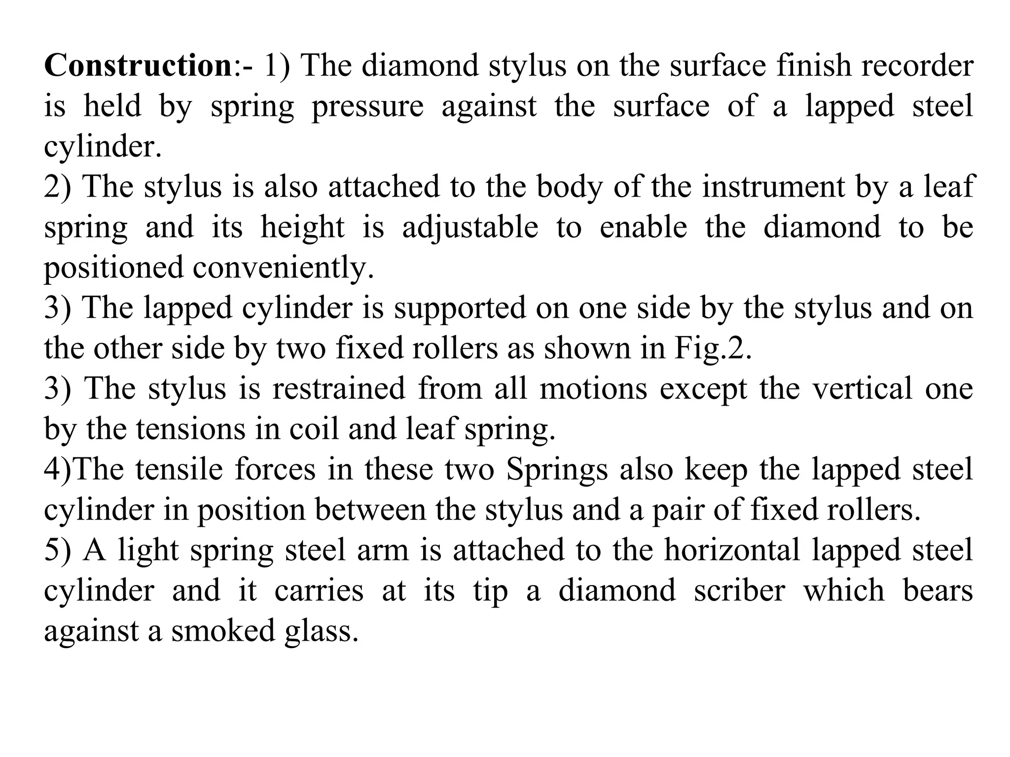 Construction:- 1) The diamond stylus on the surface finish recorder
is held by spring pressure against the surface of a lapped steel
cylinder.
2) The stylus is also attached to the body of the instrument by a leaf
spring and its height is adjustable to enable the diamond to be
positioned conveniently.
3) The lapped cylinder is supported on one side by the stylus and on
the other side by two fixed rollers as shown in Fig.2.
3) The stylus is restrained from all motions except the vertical one
by the tensions in coil and leaf spring.
4)The tensile forces in these two Springs also keep the lapped steel
cylinder in position between the stylus and a pair of fixed rollers.
5) A light spring steel arm is attached to the horizontal lapped steel
cylinder and it carries at its tip a diamond scriber which bears
against a smoked glass.
 