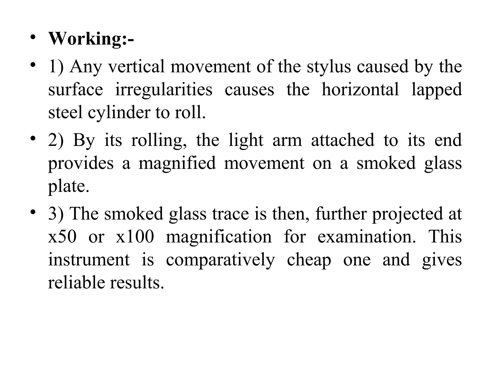 • Working:-
• 1) Any vertical movement of the stylus caused by the
surface irregularities causes the horizontal lapped
steel cylinder to roll.
• 2) By its rolling, the light arm attached to its end
provides a magnified movement on a smoked glass
plate.
• 3) The smoked glass trace is then, further projected at
x50 or x100 magnification for examination. This
instrument is comparatively cheap one and gives
reliable results.
 