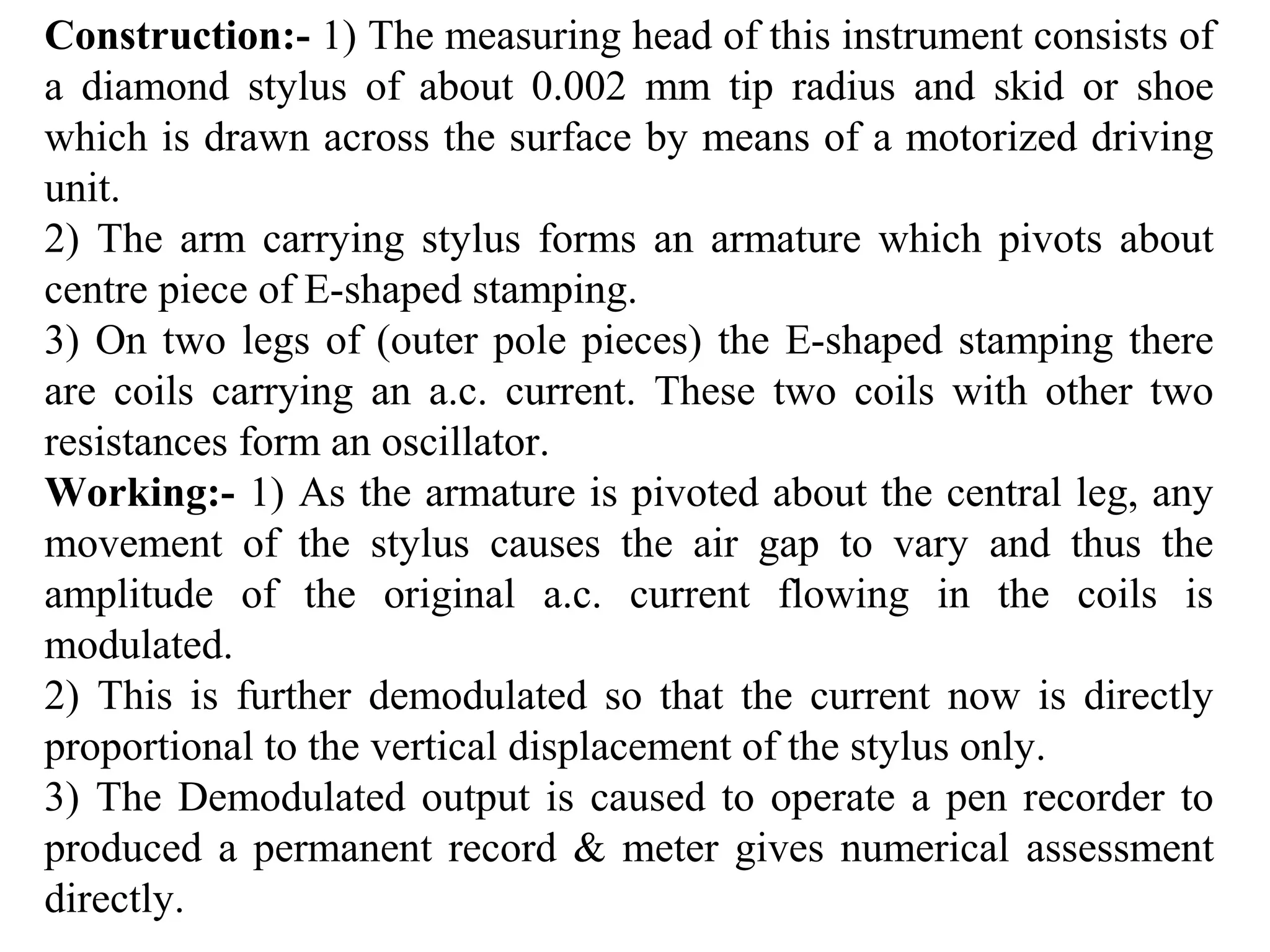 Construction:- 1) The measuring head of this instrument consists of
a diamond stylus of about 0.002 mm tip radius and skid or shoe
which is drawn across the surface by means of a motorized driving
unit.
2) The arm carrying stylus forms an armature which pivots about
centre piece of E-shaped stamping.
3) On two legs of (outer pole pieces) the E-shaped stamping there
are coils carrying an a.c. current. These two coils with other two
resistances form an oscillator.
Working:- 1) As the armature is pivoted about the central leg, any
movement of the stylus causes the air gap to vary and thus the
amplitude of the original a.c. current flowing in the coils is
modulated.
2) This is further demodulated so that the current now is directly
proportional to the vertical displacement of the stylus only.
3) The Demodulated output is caused to operate a pen recorder to
produced a permanent record & meter gives numerical assessment
directly.
 