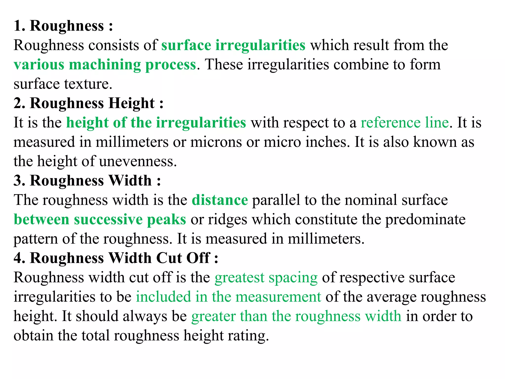 1. Roughness :
Roughness consists of surface irregularities which result from the
various machining process. These irregularities combine to form
surface texture.
2. Roughness Height :
It is the height of the irregularities with respect to a reference line. It is
measured in millimeters or microns or micro inches. It is also known as
the height of unevenness.
3. Roughness Width :
The roughness width is the distance parallel to the nominal surface
between successive peaks or ridges which constitute the predominate
pattern of the roughness. It is measured in millimeters.
4. Roughness Width Cut Off :
Roughness width cut off is the greatest spacing of respective surface
irregularities to be included in the measurement of the average roughness
height. It should always be greater than the roughness width in order to
obtain the total roughness height rating.
 