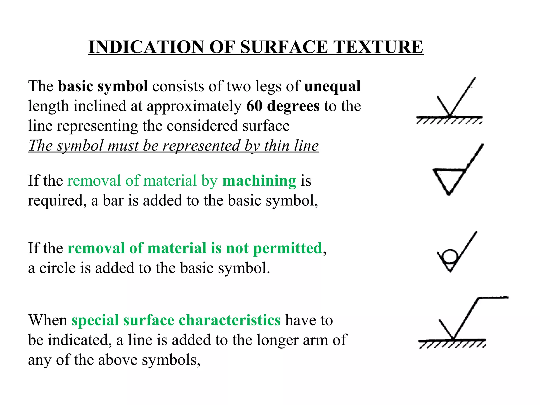 INDICATION OF SURFACE TEXTURE
The basic symbol consists of two legs of unequal
length inclined at approximately 60 degrees to the
line representing the considered surface
The symbol must be represented by thin line
If the removal of material by machining is
required, a bar is added to the basic symbol,
If the removal of material is not permitted,
a circle is added to the basic symbol.
When special surface characteristics have to
be indicated, a line is added to the longer arm of
any of the above symbols,
 