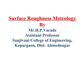 Surface Roughness Metrology
By
Mr.H.P.Varade
Assistant Professor
Sanjivani College of Engineering,
Kopargaon, Dist: Ahmednagar
 