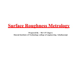 Surface Roughness Metrology
Prepared By – Mr S P Udgave
Sharad Institute of Technology college of engineering Ichalkaranji
 