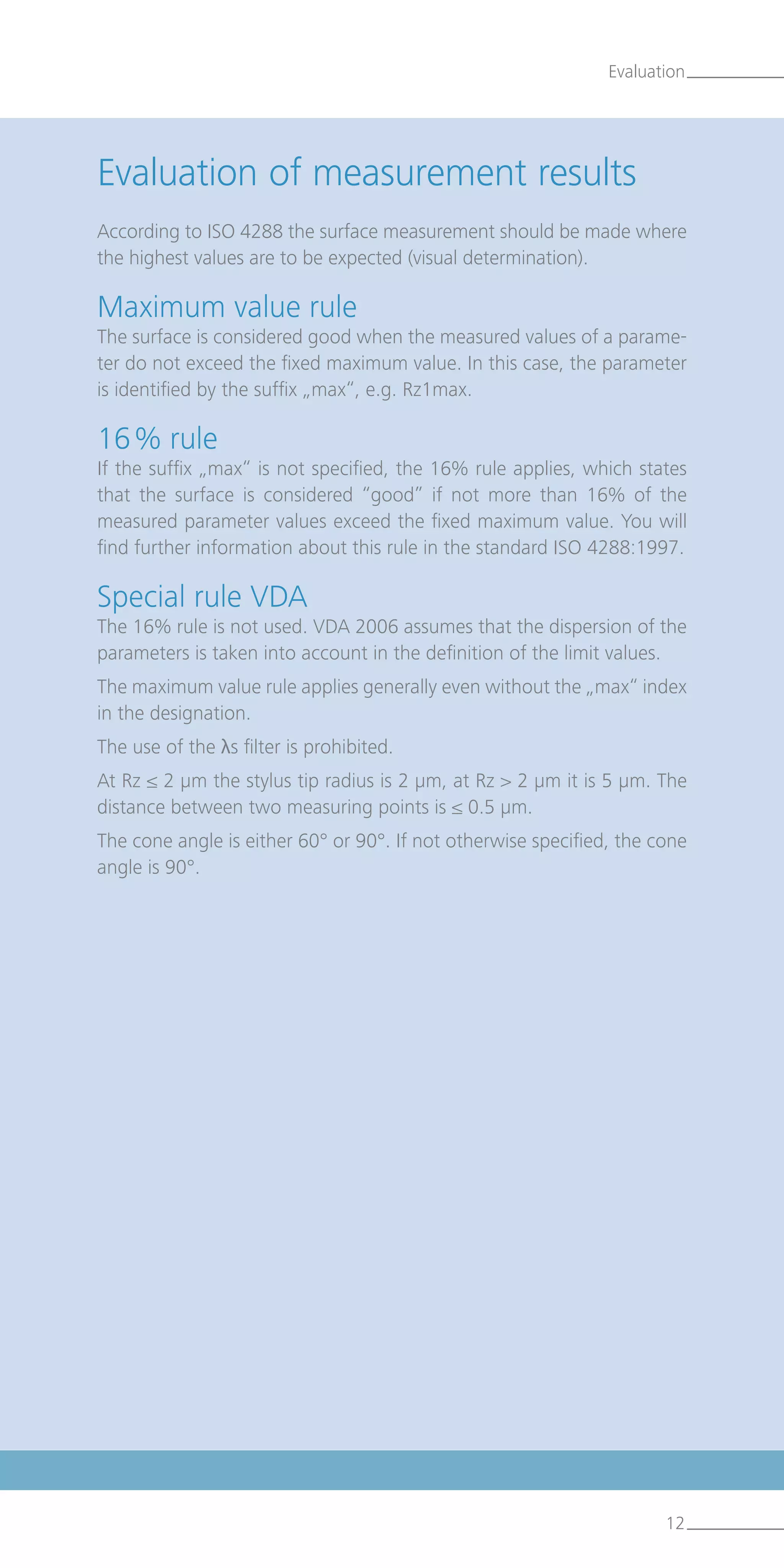 Evaluation of measurement results
According to ISO 4288 the surface measurement should be made where
the highest values are to be expected (visual determination).
Maximum value rule
The surface is considered good when the measured values of a parame-
ter do not exceed the fixed maximum value. In this case, the parameter
is identified by the suffix „max“, e.g. Rz1max.
16 % rule
If the suffix „max“ is not specified, the 16% rule applies, which states
that the surface is considered “good” if not more than 16% of the
measured parameter values exceed the fixed maximum value. You will
find further information about this rule in the standard ISO 4288:1997.
Special rule VDA
The 16% rule is not used. VDA 2006 assumes that the dispersion of the
parameters is taken into account in the definition of the limit values.
The maximum value rule applies generally even without the „max“ index
in the designation.
The use of the λs filter is prohibited.
At Rz ≤ 2 µm the stylus tip radius is 2 µm, at Rz  2 µm it is 5 µm. The
distance between two measuring points is ≤ 0.5 µm.
The cone angle is either 60° or 90°. If not otherwise specified, the cone
angle is 90°.
Evaluation
12
 