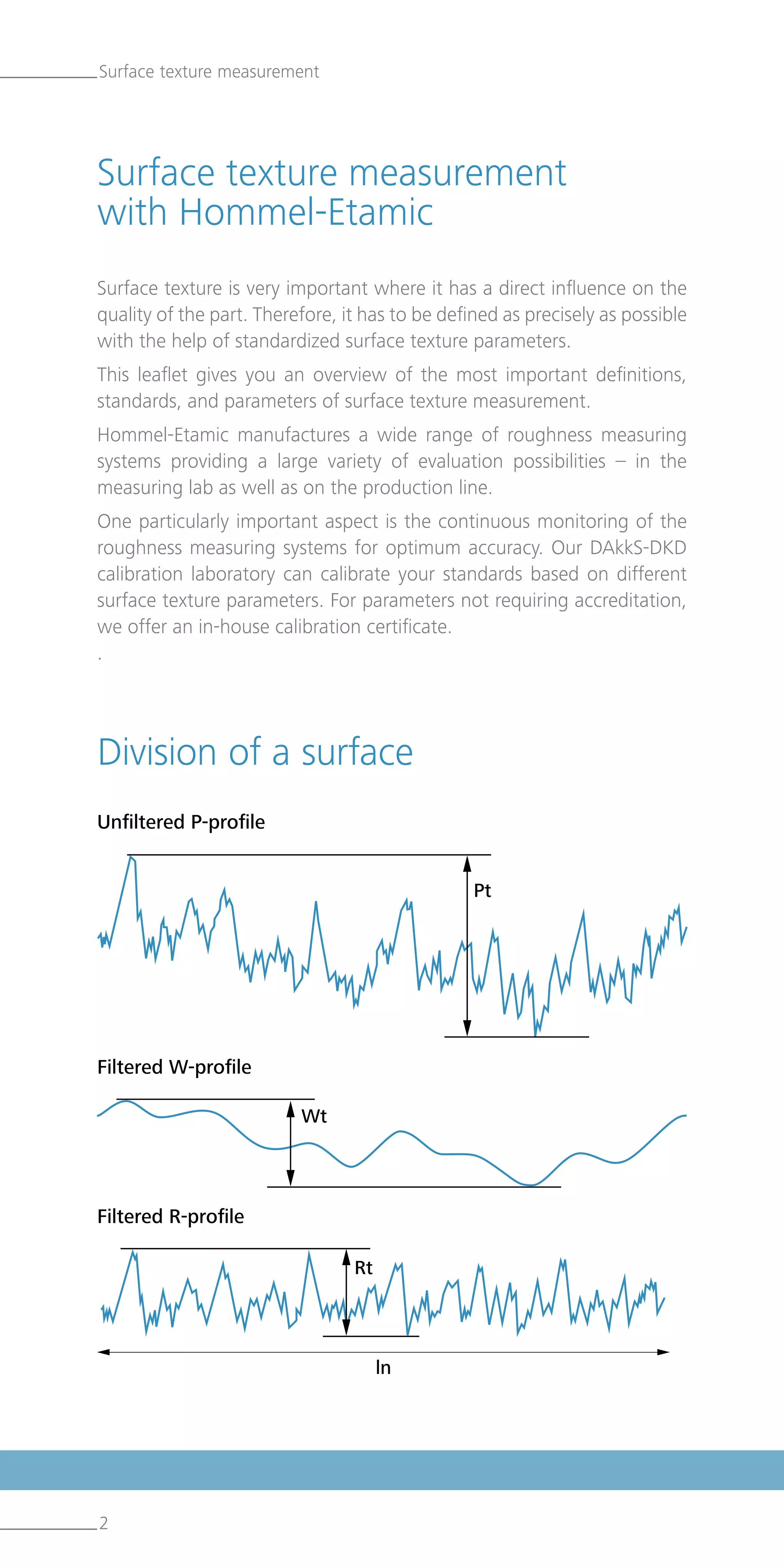 2
Surface texture is very important where it has a direct influence on the
quality of the part. Therefore, it has to be defined as precisely as possible
with the help of standardized surface texture parameters.
This leaflet gives you an overview of the most important definitions,
standards, and parameters of surface texture measurement.
Hommel-Etamic manufactures a wide range of roughness measuring
systems providing a large variety of evaluation possibilities – in the
measuring lab as well as on the production line.
One particularly important aspect is the continuous monitoring of the
roughness measuring systems for optimum accuracy. Our DAkkS-DKD
calibration laboratory can calibrate your standards based on different
surface texture parameters. For parameters not requiring accreditation,
we offer an in-house calibration certificate.
.
Surface texture measurement
Surface texture measurement
with Hommel-Etamic
Division of a surface
Unfiltered P-profile
Filtered W-profile
Filtered R-profile
 