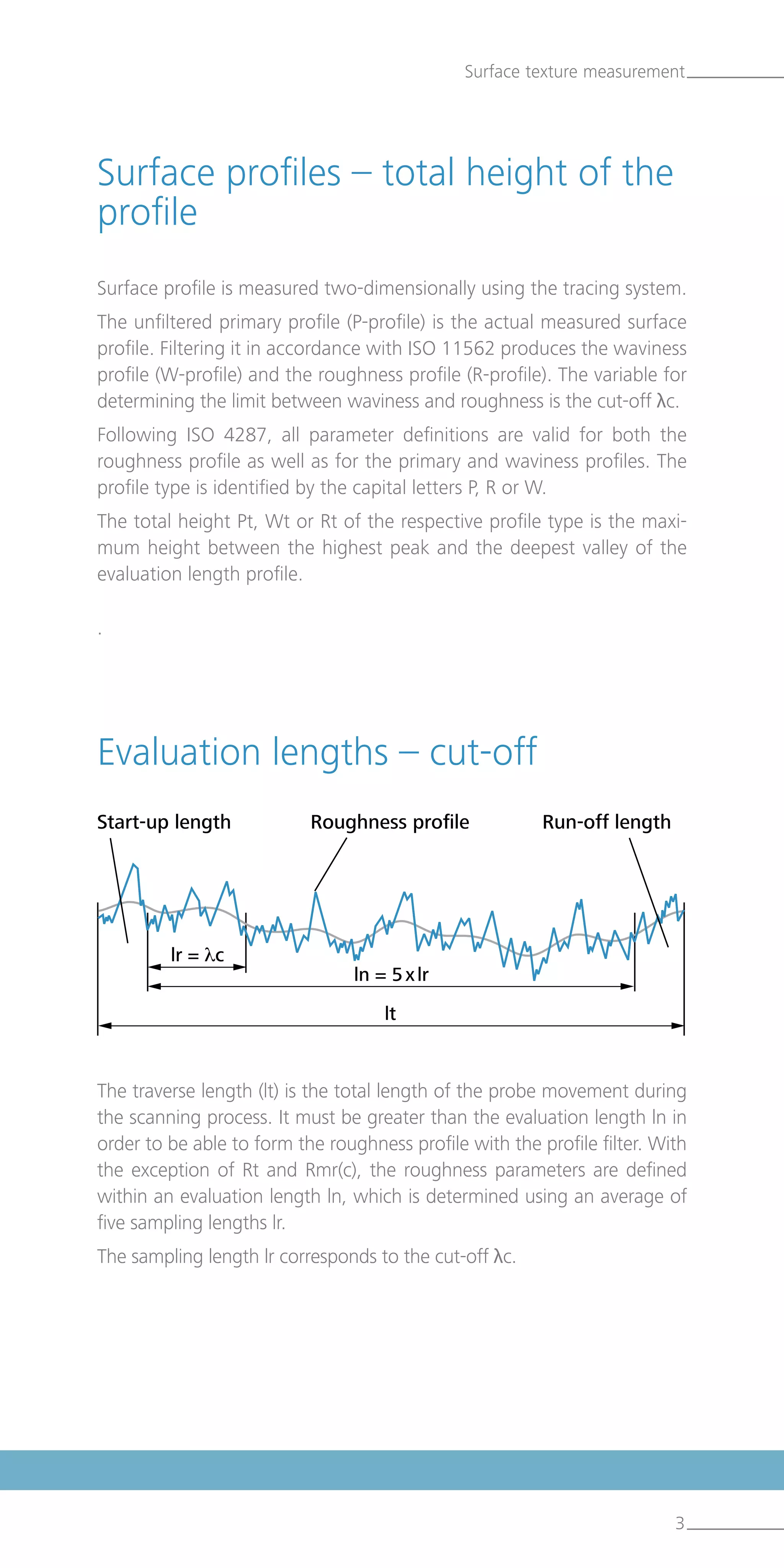 3
The traverse length (lt) is the total length of the probe movement during
the scanning process. It must be greater than the evaluation length ln in
order to be able to form the roughness profile with the profile filter. With
the exception of Rt and Rmr(c), the roughness parameters are defined
within an evaluation length ln, which is determined using an average of
five sampling lengths lr.
The sampling length lr corresponds to the cut-off λc.
Surface texture measurement
Surface profile is measured two-dimensionally using the tracing system.
The unfiltered primary profile (P-profile) is the actual measured surface
profile. Filtering it in accordance with ISO 11562 produces the waviness
profile (W-profile) and the roughness profile (R-profile). The variable for
determining the limit between waviness and roughness is the cut-off λc.
Following ISO 4287, all parameter definitions are valid for both the
roughness profile as well as for the primary and waviness profiles. The
profile type is identified by the capital letters P, R or W.
The total height Pt, Wt or Rt of the respective profile type is the maxi-
mum height between the highest peak and the deepest valley of the
evaluation length profile.
.
Start-up length	 Roughness profile	 Run-off length
Evaluation lengths – cut-off
Surface profiles – total height of the
profile
 