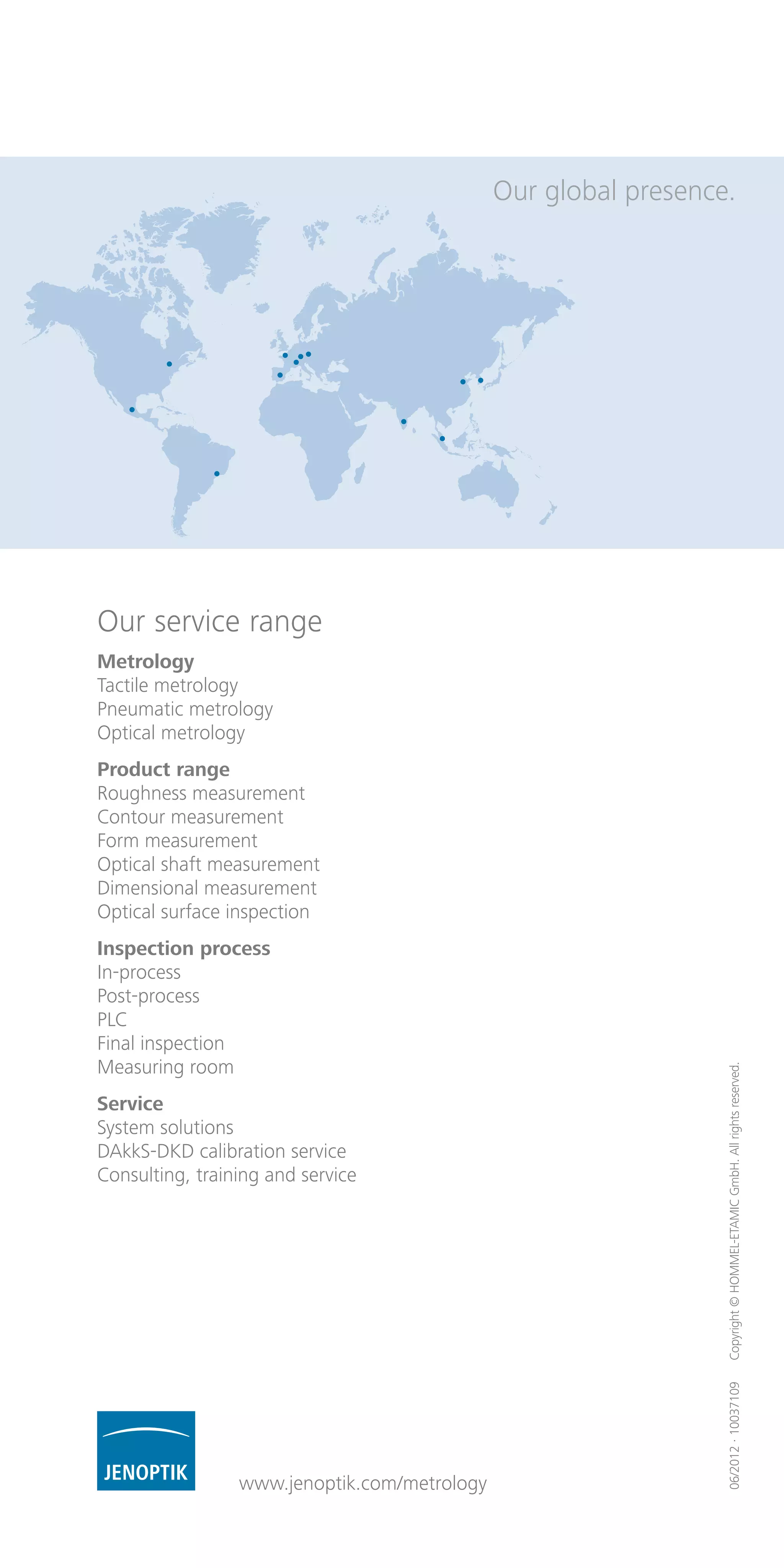 06/2012·10037109Copyright©HOMMEL-ETAMICGmbH.Allrightsreserved.
Our service range
Metrology
Tactile metrology
Pneumatic metrology
Optical metrology
Product range
Roughness measurement
Contour measurement
Form measurement
Optical shaft measurement
Dimensional measurement
Optical surface inspection
Inspection process
In-process
Post-process
PLC
Final inspection
Measuring room
Service
System solutions
DAkkS-DKD calibration service
Consulting, training and service
Our global presence.
www.jenoptik.com/metrology
 