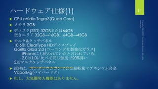 ハードウェア仕様(1)
 CPU nVidia Tegra3(Quad Core)
 メモリ 2GB
 ディスク(SSD) 32GBまたは64GB
空きエリア 32GB→16GB、64GB→45GB
 モニタ&タッチパネル
10.6型 ClearType HDディスプレイ
Gorilla Glass 2.0 (コーニング社製強化ガラス)
iPhoneにも使われていたと言われている。
2.0は1.0に比べて同じ強度で20%薄い
5点マルチタッチパネル
 筐体は、ガンダリウムガンマ合金超軽量マグネシウム合金
VaporMg(べイパーマグ)
 但し、大気圏突入機能はありません。
11
 