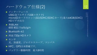 ハードウェア仕様(2)
 インターフェース
USB2.0(フルサイズUSBコネクタ)
microSDカードスロット(SD/SDHC/SDXCカード) 最大64GB(SDXC)
HDビデオ出力
 無線LAN
IEEE 802.11a/b/g/n
 Bluetooth 4.0
 両面 720p HDカメラ
 センサ
光、加速度、ジャイロスコープ、コンパス
 NFC、GPSは未搭載です。
 バッテリー駆動時間 最大8時間
12
 