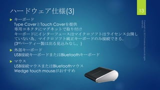 ハードウェア仕様(3)
 キーボード
Type CoverとTouch Coverを提供
専用コネクタにマグネットで取り付け
キーボードにインターフェースはマイクロソフトはライセンス公開し
ていない為、マイクロソフト純正キーボードのみ接続できる。
(3rdパーティー製は出る見込みなし。)
 外部キーボード
USB接続キーボードまたはBluetoothキーボード
 マウス
USB接続マウスまたはBluetoothマウス
Wedge touch mouseがおすすめ
13
 