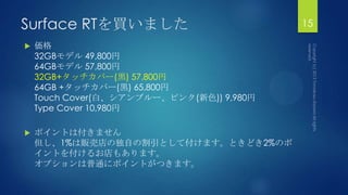 Surface RTを買いました
 価格
32GBモデル 49,800円
64GBモデル 57,800円
32GB+タッチカバー(黒) 57,800円
64GB +タッチカバー(黒) 65,800円
Touch Cover(白、シアンブルー、ピンク(新色)) 9,980円
Type Cover 10,980円
 ポイントは付きません
但し、1%は販売店の独自の割引として付けます。ときどき2%のポ
イントを付けるお店もあります。
オプションは普通にポイントがつきます。
15
 