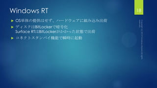 Windows RT
 OS単体の提供はせず、ハードウェアに組み込み出荷
 ディスクはBitLockerで暗号化
Surface RTはBitLockerがかかった状態で出荷
 コネクトスタンバイ機能で瞬時に起動
18
 