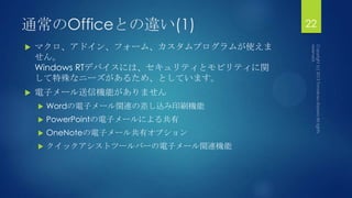 通常のOfficeとの違い(1)
 マクロ、アドイン、フォーム、カスタムプログラムが使えま
せん。
Windows RTデバイスには、セキュリティとモビリティに関
して特殊なニーズがあるため、としています。
 電子メール送信機能がありません
 Wordの電子メール関連の差し込み印刷機能
 PowerPointの電子メールによる共有
 OneNoteの電子メール共有オプション
 クイックアシストツールバーの電子メール関連機能
22
 