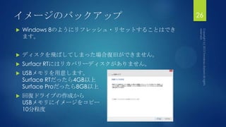 イメージのバックアップ
 Windows 8のようにリフレッシュ・リセットすることはでき
ます。
 ディスクを飛ばしてしまった場合復旧ができません。
 Surfacr RTにはリカバリーディスクがありません。
 USBメモリを用意します。
Surface RTだったら4GB以上
Surface Proだったら8GB以上
 回復ドライブの作成から
USBメモリにイメージをコピー
10分程度
26
 