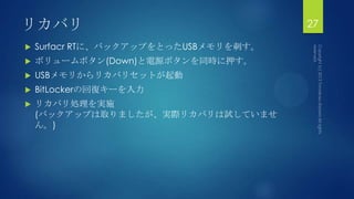 リカバリ
 Surfacr RTに、バックアップをとったUSBメモリを刺す。
 ボリュームボタン(Down)と電源ボタンを同時に押す。
 USBメモリからリカバリセットが起動
 BitLockerの回復キーを入力
 リカバリ処理を実施
(バックアップは取りましたが、実際リカバリは試していませ
ん。)
27
 