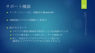 サポート機器
 インターフェースは、USB2.0とBluetooth
 USB接続のメモリは問題なく使用可
 SDメモリカード
 メディアの速度は動画再生程度だったらCLASS4でも十分
 アプリの置き場としては使えない。データ置場のみ
 但し、外部メディアはライブラリとして扱えない
(動画をストアアプリのビデオから再生できない)
29
 