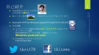 自己紹介
 木沢朊和(きざわともかず)
正式名称:木澤朊和
 某メーカー系列 の会社でエンジニアをしています。
 Microsoft MVP for Windows Expert-IT Pro(2010/10~2013/9)
 主な活動
 マイクロソフトの製品や技術を楽しくわかりやすくお伝えする
ポッドキャスト番組
WoodStreamのデジタル生活 を配信しています。
Windows-podcast.com
 IT mediaオルタナティブブログ
IT Bootstrapを執筆
3
tkrx178 tkizawa
 