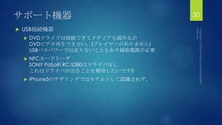 サポート機器
 USB接続機器
 DVDドライブは接続できてメディアも読めるが
DVDビデオ再生できない。(プレイヤーがありません)
USBバスパワーでは足りないこともあり補助電源が必要
 NFCカードリーダ
SONY PaSoRi RC-S380はドライバなし
これはドライバが出ることを期待したいです!!
 iPhone5のテザリングではモデムとして認識されず。
30
 