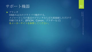 サポート機器
 プリンタ
OS組み込みのドライバで動作する。
メジャーどころの最近のプリンタならば大抵接続しただけで
印刷できます。(EPSON、Canon、ブラザーなど)
各メーカーサイトを参照してください。
31
 
