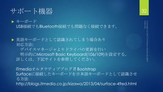 サポート機器
 キーボード
USB接続でもBluetooth接続でも問題なく接続できます。
 英語キーボードとして認識されてしまう場合あり
対応方法:
デバイスマネージャよりドライバの更新を行い
明示的にMicrosoft Basic Keyboard(106/109)を設定する。
詳しくは、下記サイトを参照してください。
ITmediaオルタナティブブログ IT Bootstrap
Surfaceに接続したキーボードを日本語キーボードとして認識させ
る方法
http://blogs.itmedia.co.jp/kizawa/2013/04/surface-49ed.html
32
 