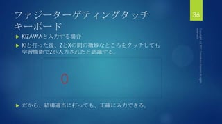 ファジーターゲティングタッチ
キーボード
 KIZAWAと入力する場合
 KIと打った後、ZとXの間の微妙なところをタッチしても
学習機能でZが入力されたと認識する。
 だから、結構適当に打っても、正確に入力できる。
36
 