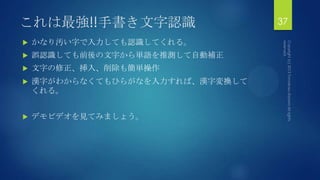 これは最強!!手書き文字認識
 かなり汚い字で入力しても認識してくれる。
 誤認識しても前後の文字から単語を推測して自動補正
 文字の修正、挿入、削除も簡単操作
 漢字がわからなくてもひらがなを入力すれば、漢字変換して
くれる。
 デモビデオを見てみましょう。
37
 