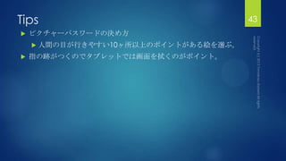 Tips 43
 ピクチャーパスワードの決め方
 人間の目が行きやすい10ヶ所以上のポイントがある絵を選ぶ。
 指の跡がつくのでタブレットでは画面を拭くのがポイント。
 