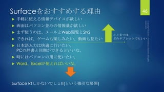 Surfaceをおすすめする理由 46
 手軽に使える情報デバイスが欲しい
 画面はパソコン並みの情報量が欲しい
 まず使うのは、メールとWeb閲覧とSNS
 できれば、ゲームも楽しみたい、動画も見たい
 日本語入力は快適に行いたい。
PCの辞書と同期ができるといいな。
 時にはパソコンの用に使いたい。
 Word、Excelが使えればいいな。
Surface RTしかないでしょ!!(という強引な展開)
ここまでは
どのタブレットでもいい
 