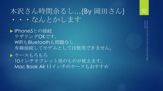 木沢さん時間余るし…(By 岡田さん)
・・・なんとかします
 iPhone5との接続
テザリングOKです。
WiFiもBluetoothも問題なし
有線接続してモデムとしては使用できません。
 ケースもろもろ
10インチタブレット用のものが使えます。
Mac Book Air 11インチのケースもおすすめ
52
 