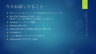 今日お話しすること
 本セッションはコンシューマ / IT Pro向けのセッションです。
 極々普通にSurfaceのお話をします。
(普通じゃない話は増田さんがお話しています。)
 Surfaceのハードウェア概要
 Windows RTとは?
 Office 2013 RTとは?Office 2013との違いは?
 周辺機器は?
 これは優秀!!タッチパネルの日本語入力
 Surface RTをおすすめする理由
6
 