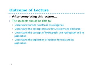 Outcome of Lecture
2
After completing this lecture…
The students should be able to:
Understand surface runoff and its categories
Understand the concept stream flow, velocity and discharge
Understand the concept of hydrograph, unit hydrograph and its
application
Understand the application of rational formula and its
application
 