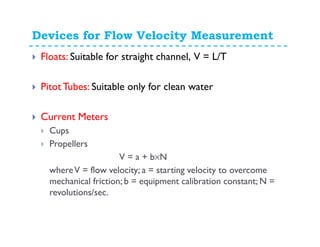 Devices for Flow Velocity Measurement
Floats: Suitable for straight channel, V = L/T
PitotTubes: Suitable only for clean water
Current Meters
Cups
Propellers
V = a + b×N
whereV = flow velocity; a = starting velocity to overcome
mechanical friction; b = equipment calibration constant; N =
revolutions/sec.
 