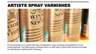 ARTISTS SPRAY VARNISHES
For the protection of a varnish with ease of application, spray varnishes are available for oil and
acrylic paintings. The Artists spray varnishes come in a matt, satin or gloss finish and are removable
for cleaning your painting when necessary.
 