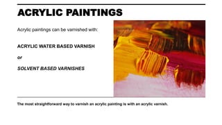 ACRYLIC PAINTINGS
The most straightforward way to varnish an acrylic painting is with an acrylic varnish.
Acrylic paintings can be varnished with:
ACRYLIC WATER BASED VARNISH
or
SOLVENT BASED VARNISHES
 