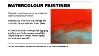 WATERCOLOUR PAINTINGS
Cass Art doesn’t stock a watercolour varnish due to the lack of demand for it.
Watercolour paintings can be varnished with
specific watercolour varnish.
Traditionally, watercolour paintings are
protected by storing them under glass.
As watercolour isn’t waterproof, applying
anything wet to the surface could alter
the painting so it makes them slightly
more tricky to varnish.
 